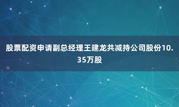 股票配资申请副总经理王建龙共减持公司股份10.35万股