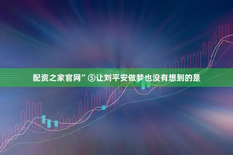 配资之家官网”⑤让刘平安做梦也没有想到的是