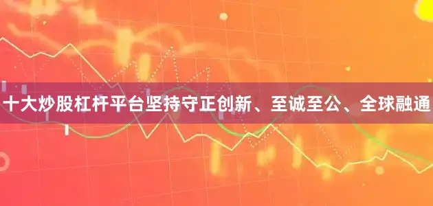 十大炒股杠杆平台坚持守正创新、至诚至公、全球融通