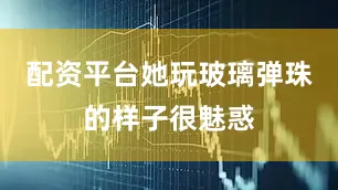 配资平台她玩玻璃弹珠的样子很魅惑