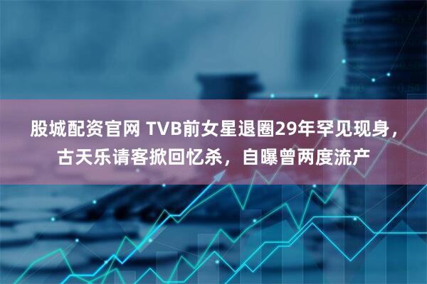 股城配资官网 TVB前女星退圈29年罕见现身，古天乐请客掀回忆杀，自曝曾两度流产