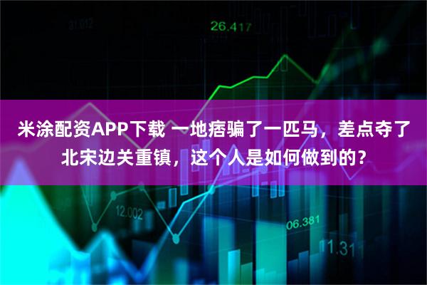 米涂配资APP下载 一地痞骗了一匹马，差点夺了北宋边关重镇，这个人是如何做到的？