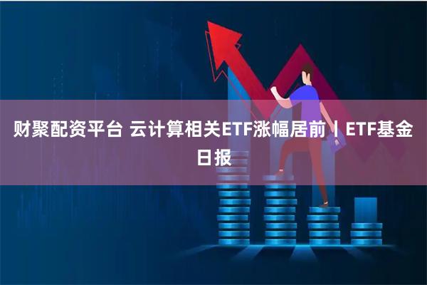 财聚配资平台 云计算相关ETF涨幅居前丨ETF基金日报