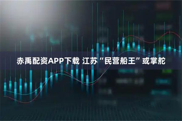 赤禹配资APP下载 江苏“民营船王”或掌舵