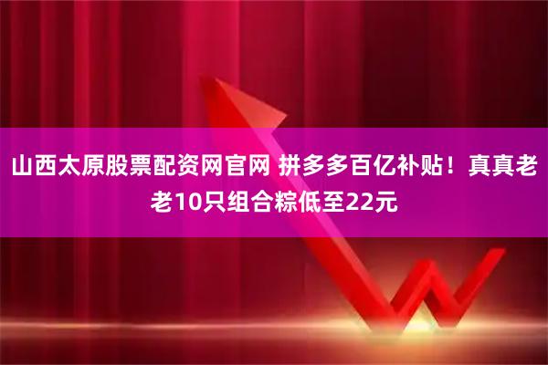 山西太原股票配资网官网 拼多多百亿补贴！真真老老10只组合粽低至22元