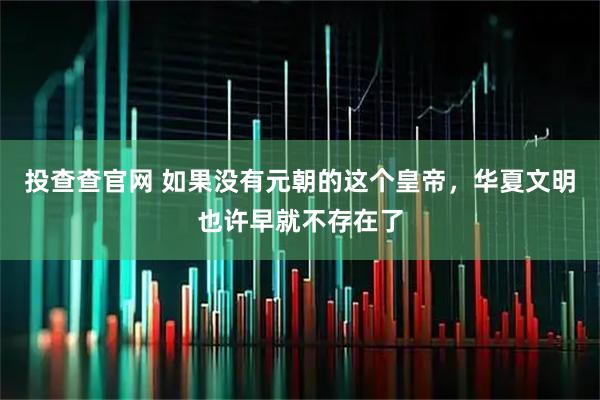 投查查官网 如果没有元朝的这个皇帝，华夏文明也许早就不存在了