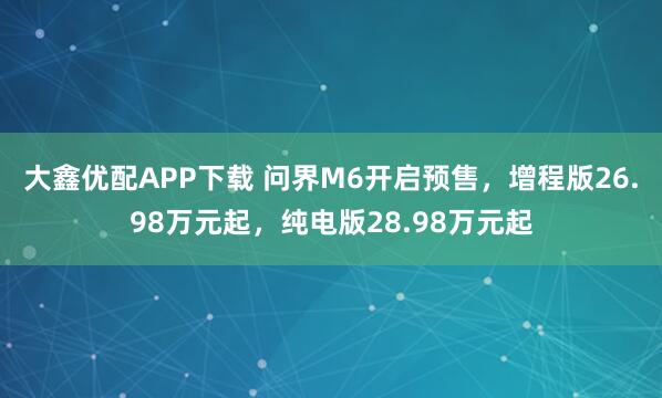 大鑫优配APP下载 问界M6开启预售，增程版26.98万元起，纯电版28.98万元起