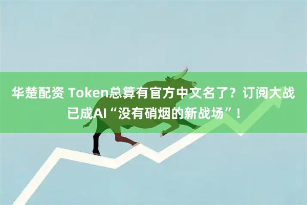华楚配资 Token总算有官方中文名了？订阅大战已成AI“没有硝烟的新战场”！