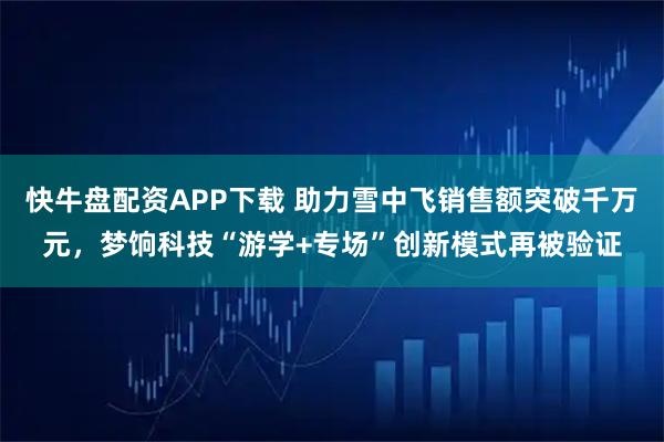 快牛盘配资APP下载 助力雪中飞销售额突破千万元，梦饷科技“游学+专场”创新模式再被验证