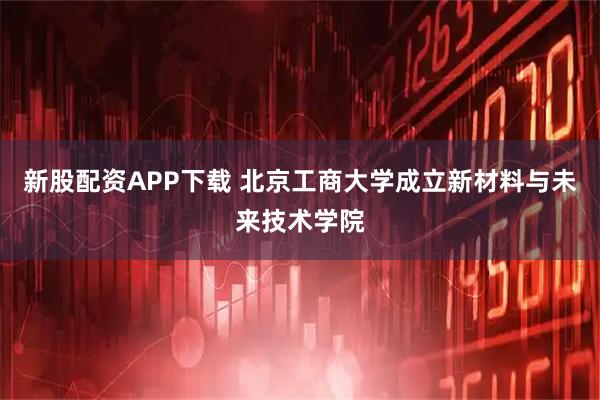 新股配资APP下载 北京工商大学成立新材料与未来技术学院