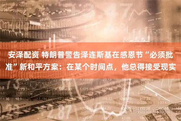 安泽配资 特朗普警告泽连斯基在感恩节“必须批准”新和平方案：在某个时间点，他总得接受现实