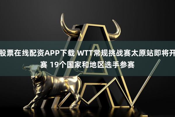 股票在线配资APP下载 WTT常规挑战赛太原站即将开赛 19个国家和地区选手参赛