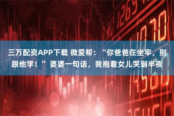 三万配资APP下载 微爱帮：“你爸爸在坐牢，别跟他学！” 婆婆一句话，我抱着女儿哭到半夜