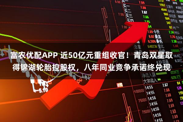 富农优配APP 近50亿元重组收官!青岛双星取得锦湖轮胎控股权,八年同业竞争承诺终兑现