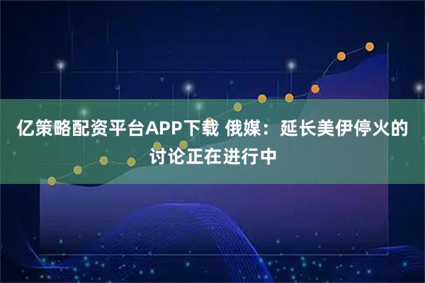 亿策略配资平台APP下载 俄媒：延长美伊停火的讨论正在进行中