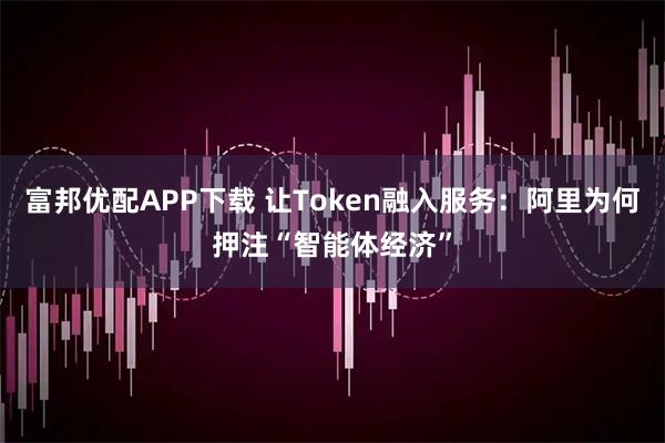富邦优配APP下载 让Token融入服务：阿里为何押注“智能体经济”