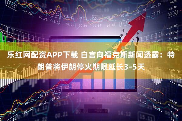 乐红网配资APP下载 白宫向福克斯新闻透露：特朗普将伊朗停火期限延长3-5天