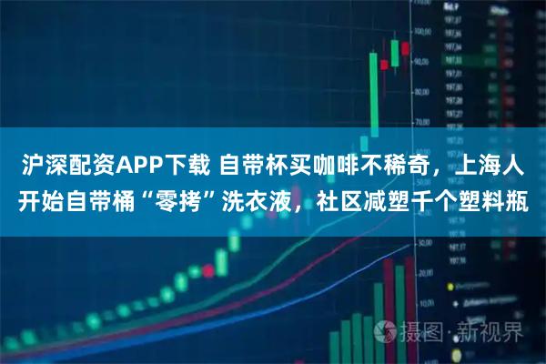 沪深配资APP下载 自带杯买咖啡不稀奇，上海人开始自带桶“零拷”洗衣液，社区减塑千个塑料瓶