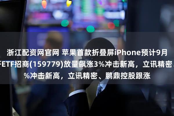 浙江配资网官网 苹果首款折叠屏iPhone预计9月发布！消费电子ETF招商(159779)放量飙涨3%冲击新高，立讯精密、鹏鼎控股跟涨