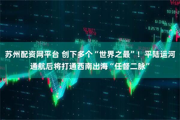 苏州配资网平台 创下多个“世界之最”！平陆运河通航后将打通西南出海“任督二脉”