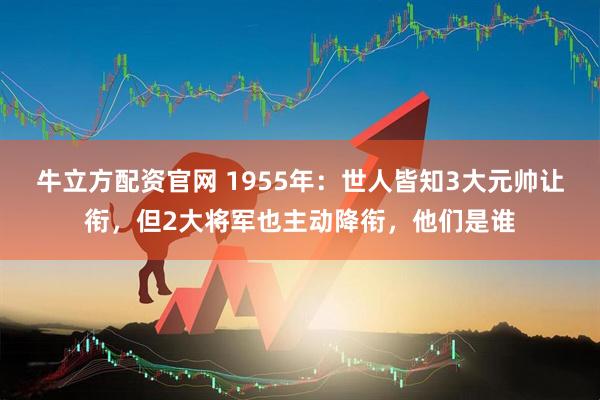 牛立方配资官网 1955年：世人皆知3大元帅让衔，但2大将军也主动降衔，他们是谁
