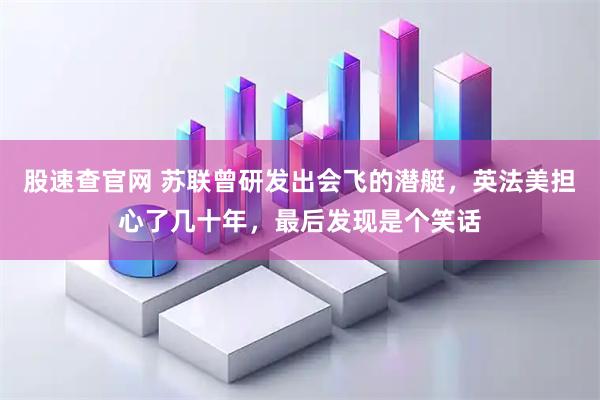股速查官网 苏联曾研发出会飞的潜艇，英法美担心了几十年，最后发现是个笑话