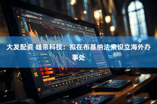 大发配资 雄帝科技：拟在布基纳法索设立海外办事处
