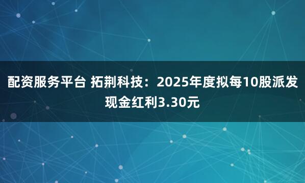配资服务平台 拓荆科技：2025年度拟每10股派发现金红利3.30元
