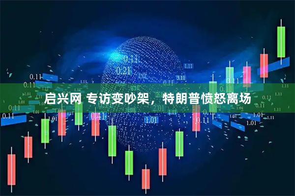 启兴网 专访变吵架，特朗普愤怒离场