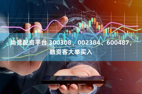 尚竞配资平台 300308、002384、600487，融资客大举买入