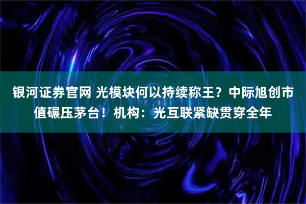 银河证券官网 光模块何以持续称王？中际旭创市值碾压茅台！机构：光互联紧缺贯穿全年