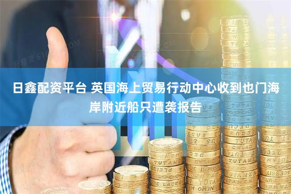 日鑫配资平台 英国海上贸易行动中心收到也门海岸附近船只遭袭报告
