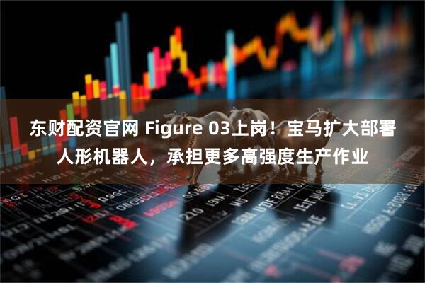东财配资官网 Figure 03上岗！宝马扩大部署人形机器人，承担更多高强度生产作业