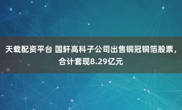 天载配资平台 国轩高科子公司出售铜冠铜箔股票，合计套现8.29亿元
