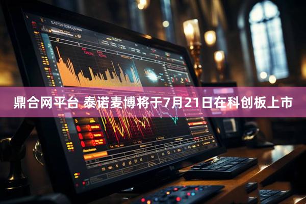 鼎合网平台 泰诺麦博将于7月21日在科创板上市