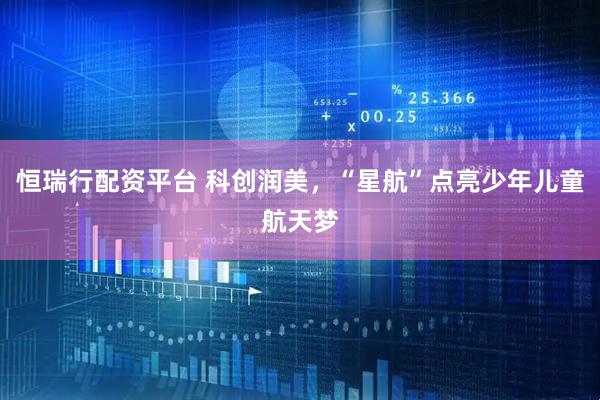 恒瑞行配资平台 科创润美，“星航”点亮少年儿童航天梦