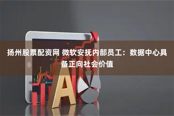 扬州股票配资网 微软安抚内部员工：数据中心具备正向社会价值