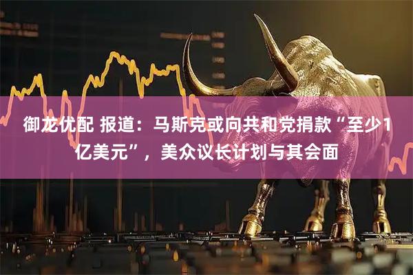 御龙优配 报道：马斯克或向共和党捐款“至少1亿美元”，美众议长计划与其会面
