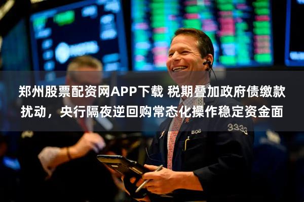 郑州股票配资网APP下载 税期叠加政府债缴款扰动,央行隔夜逆回购常态化操作稳定资金面